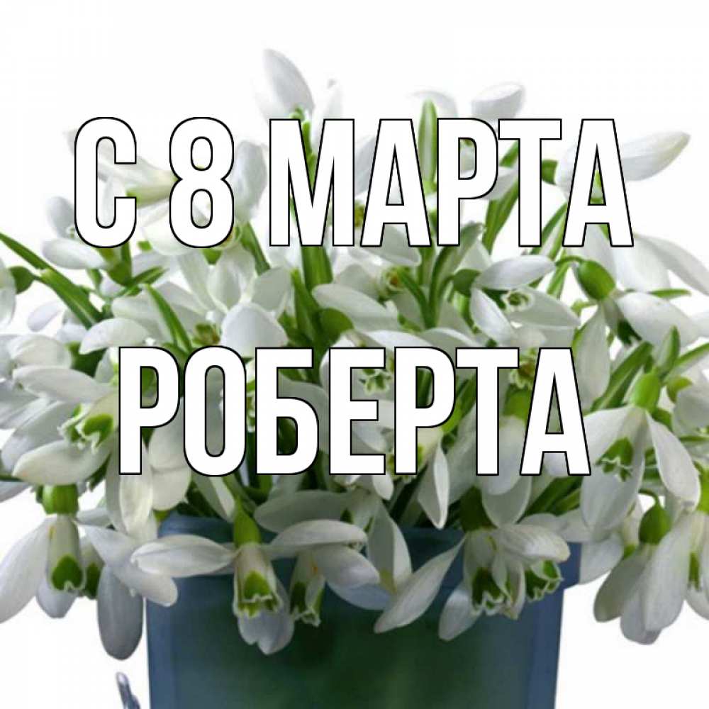 Открытка на каждый день с именем, Роберта С 8 МАРТА цветы к международному женскому дню Прикольная открытка с пожеланием онлайн скачать бесплатно 