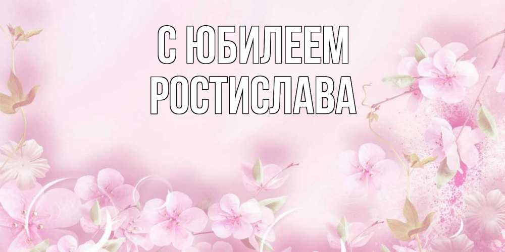 Открытка на каждый день с именем, Ростислава С юбилеем нежные цветы Прикольная открытка с пожеланием онлайн скачать бесплатно 
