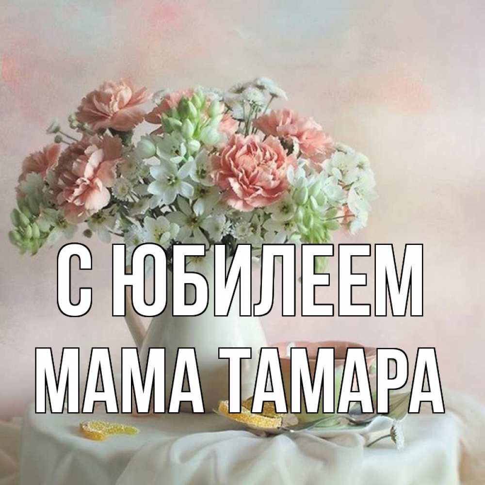 Открытка на каждый день с именем, Мама-Тамара С юбилеем с цветами Прикольная открытка с пожеланием онлайн скачать бесплатно 