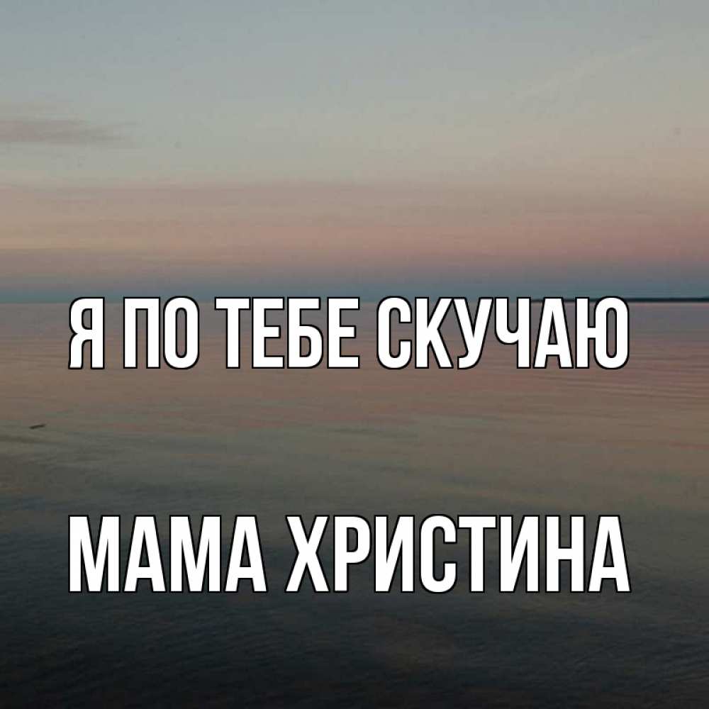 Открытка на каждый день с именем, Мама-Христина Я по тебе скучаю пусто Прикольная открытка с пожеланием онлайн скачать бесплатно 