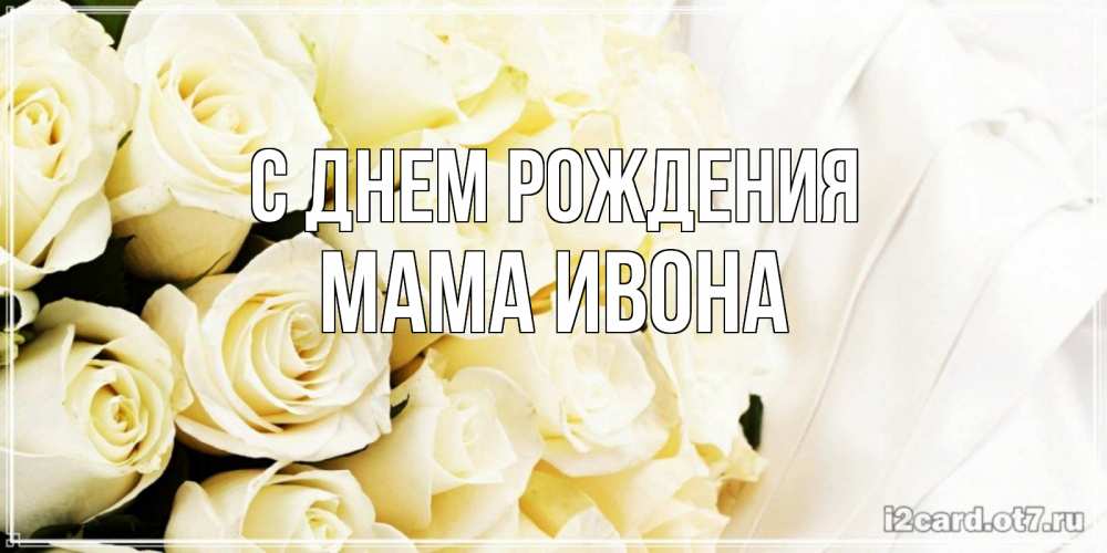 Открытка на каждый день с именем, Мама-Ивона С днем рождения белые розы в букете Прикольная открытка с пожеланием онлайн скачать бесплатно 