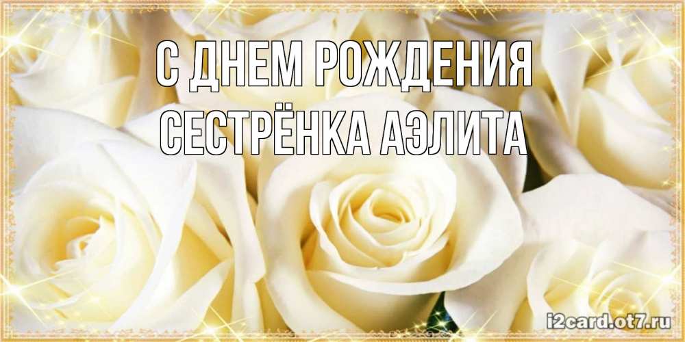 Открытка на каждый день с именем, Сестрёнка-Аэлита С днем рождения розочки белого цвета на открытке Прикольная открытка с пожеланием онлайн скачать бесплатно 