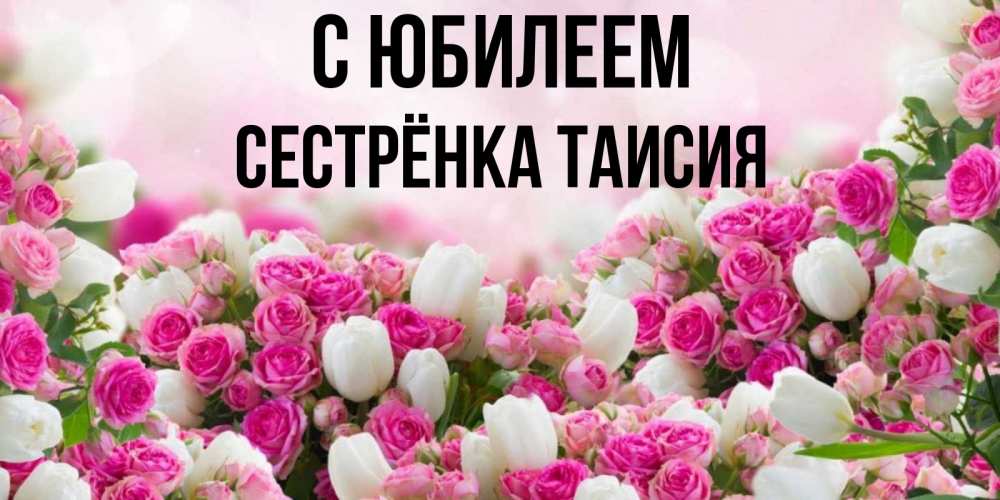 Открытка на каждый день с именем, Сестрёнка-Таисия С юбилеем открытка с разными розами Прикольная открытка с пожеланием онлайн скачать бесплатно 