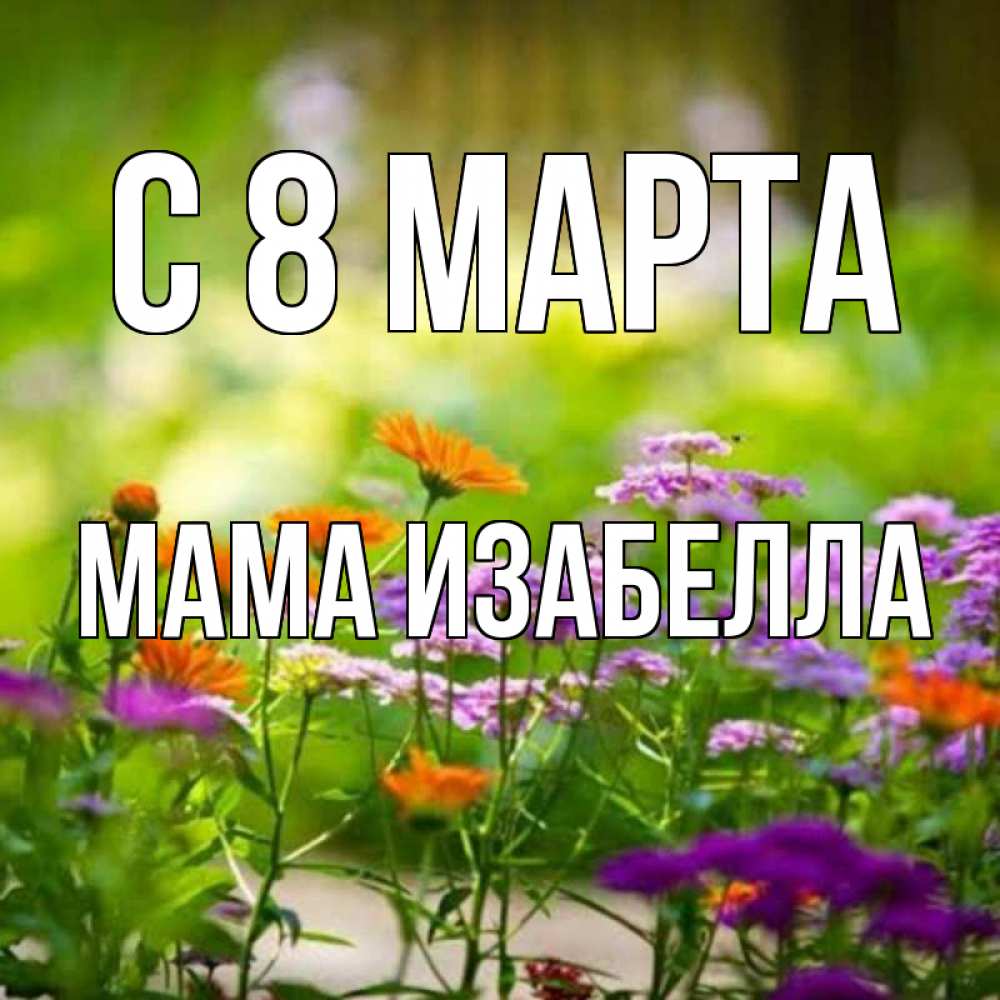 Открытка на каждый день с именем, Мама-Изабелла С 8 марта цветы Прикольная открытка с пожеланием онлайн скачать бесплатно 