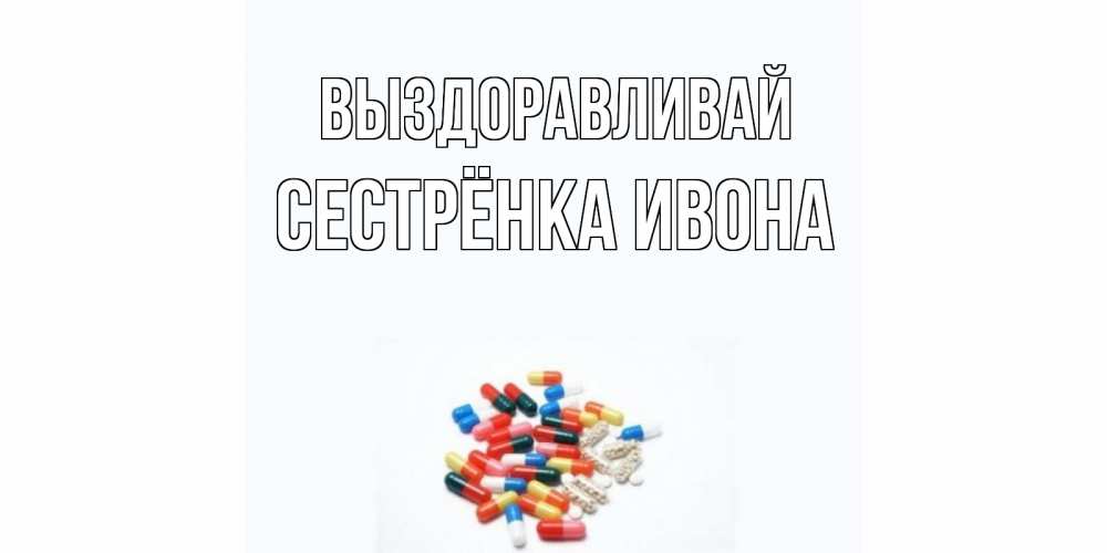 Открытка на каждый день с именем, Сестрёнка-Ивона Выздоравливай таблетки Прикольная открытка с пожеланием онлайн скачать бесплатно 