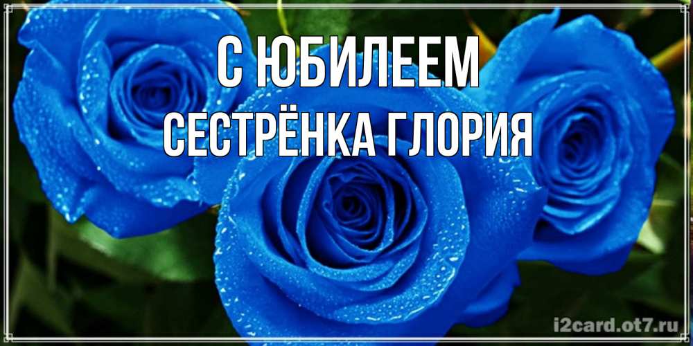 Открытка на каждый день с именем, Сестрёнка-Глория С юбилеем розы с синим цветом Прикольная открытка с пожеланием онлайн скачать бесплатно 