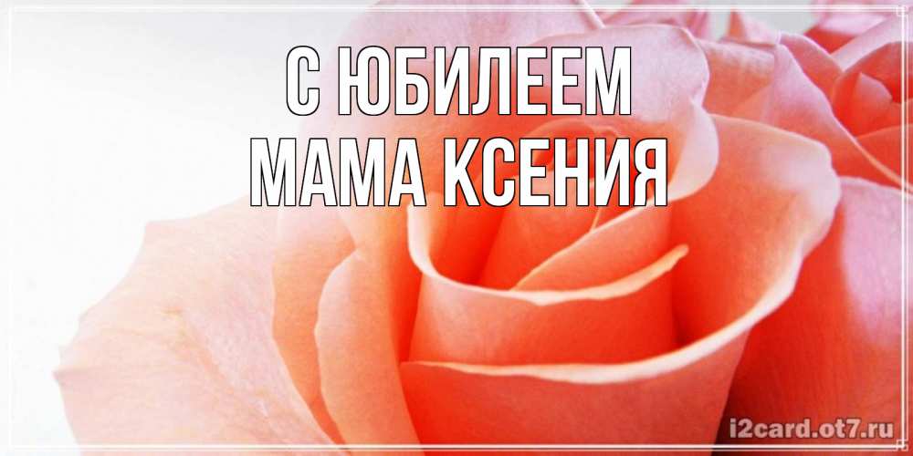 Открытка на каждый день с именем, Мама-Ксения С юбилеем розы для поздравления с днем рождения Прикольная открытка с пожеланием онлайн скачать бесплатно 
