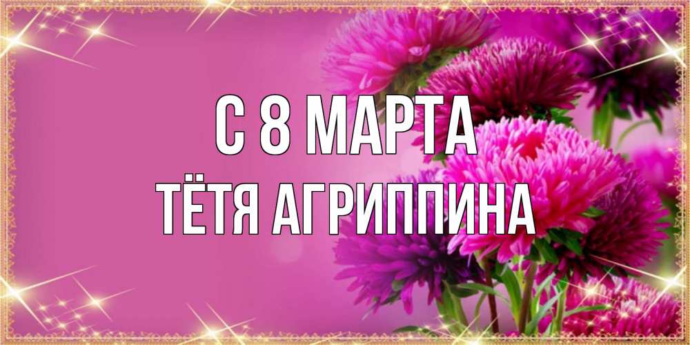 Открытка на каждый день с именем, Тётя-Агриппина С 8 МАРТА садовые цветы на 8 марта Прикольная открытка с пожеланием онлайн скачать бесплатно 
