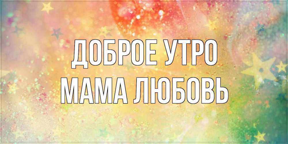 Открытка на каждый день с именем, Мама-Любовь Доброе утро красивая открытка с пожеланиями добрейшего утра Прикольная открытка с пожеланием онлайн скачать бесплатно 