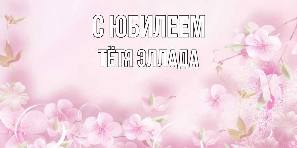 Открытка на каждый день с именем, Тётя-Эллада С юбилеем нежные цветы Прикольная открытка с пожеланием онлайн скачать бесплатно 