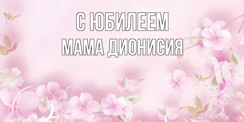 Открытка на каждый день с именем, Мама-Дионисия С юбилеем нежные цветы Прикольная открытка с пожеланием онлайн скачать бесплатно 