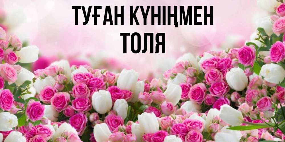Открытка на каждый день с именем, Толя Туған күніңмен открытка с разными розами Прикольная открытка с пожеланием онлайн скачать бесплатно 