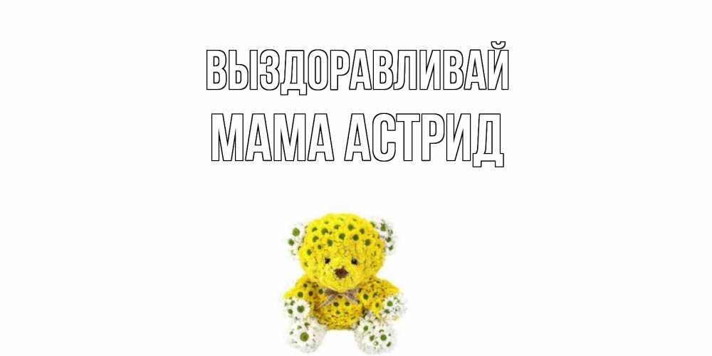 Открытка на каждый день с именем, Мама-Астрид Выздоравливай мишка Прикольная открытка с пожеланием онлайн скачать бесплатно 