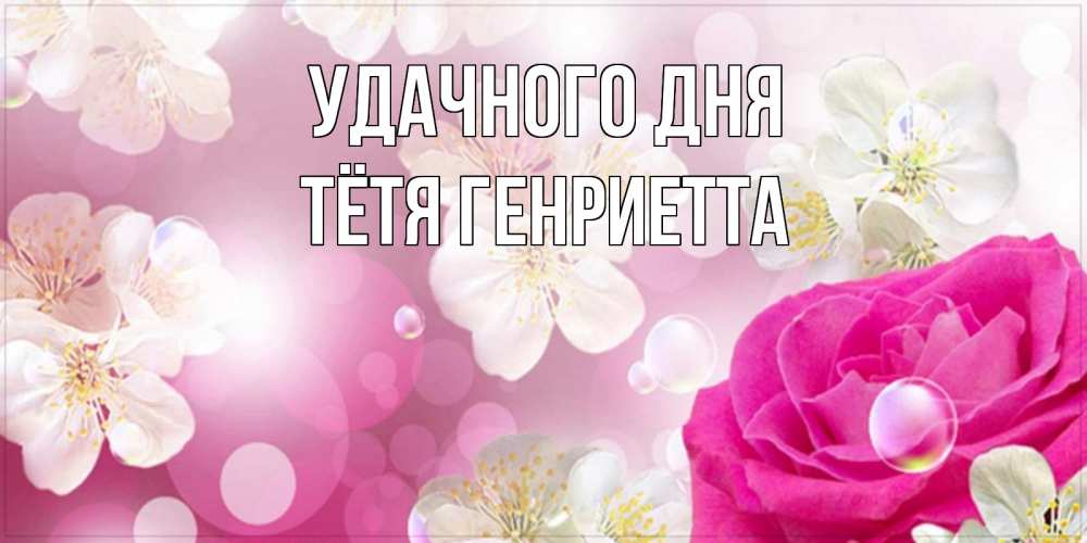 Открытка на каждый день с именем, Тётя-Генриетта Удачного дня красивые цветы Прикольная открытка с пожеланием онлайн скачать бесплатно 