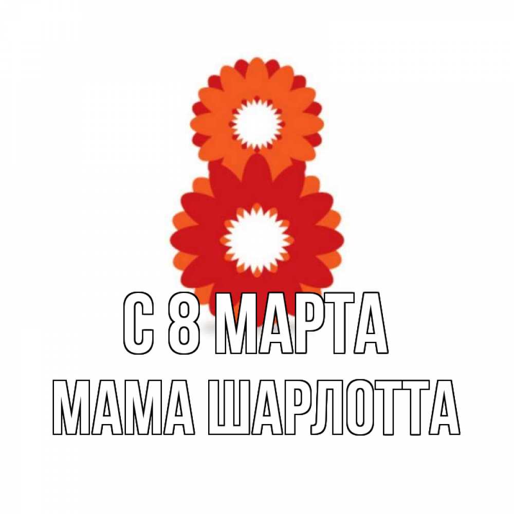 Открытка на каждый день с именем, Мама-Шарлотта С 8 МАРТА восьмерка из лепестков Прикольная открытка с пожеланием онлайн скачать бесплатно 