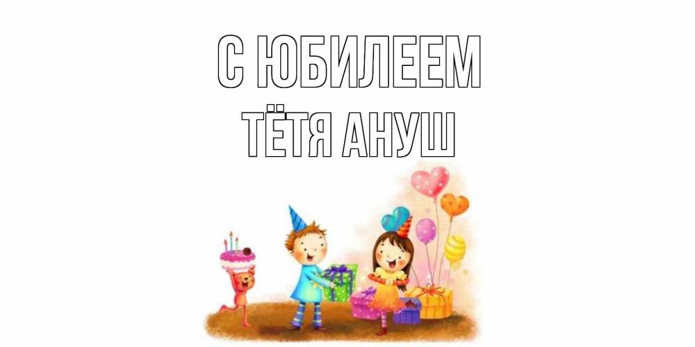 Открытка на каждый день с именем, Тётя-Ануш С юбилеем дети, подарки Прикольная открытка с пожеланием онлайн скачать бесплатно 