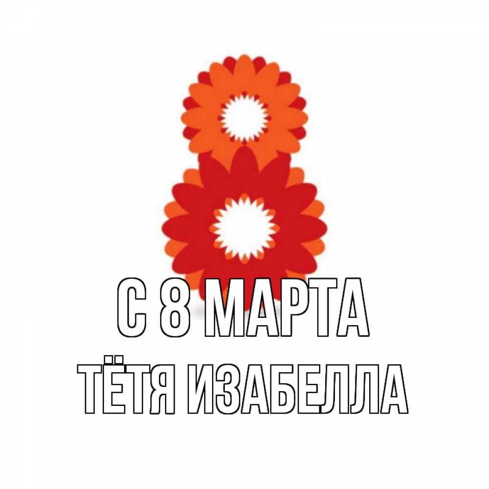 Открытка на каждый день с именем, Тётя-Изабелла С 8 МАРТА восьмерка из лепестков Прикольная открытка с пожеланием онлайн скачать бесплатно 