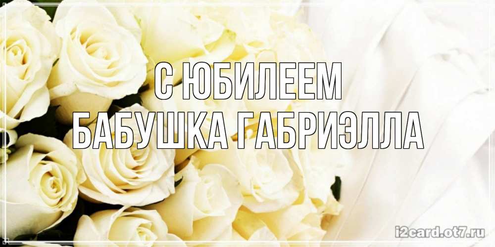 Открытка на каждый день с именем, Бабушка-Габриэлла С юбилеем белые розы в букете Прикольная открытка с пожеланием онлайн скачать бесплатно 