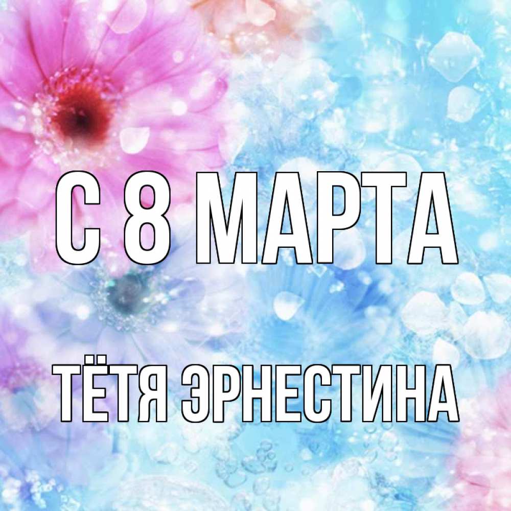 Открытка на каждый день с именем, Тётя-Эрнестина С 8 МАРТА цветы Прикольная открытка с пожеланием онлайн скачать бесплатно 