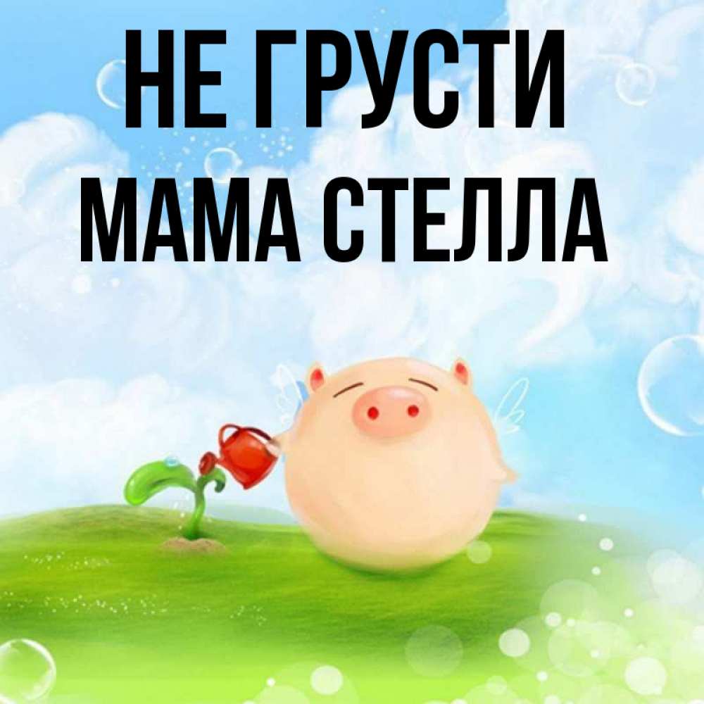 Открытка на каждый день с именем, Мама-Стелла Не грусти поливает цветок порося Прикольная открытка с пожеланием онлайн скачать бесплатно 