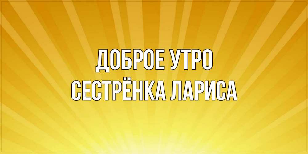 Открытка на каждый день с именем, Сестрёнка-Лариса Доброе утро пожелания доброго утра Прикольная открытка с пожеланием онлайн скачать бесплатно 