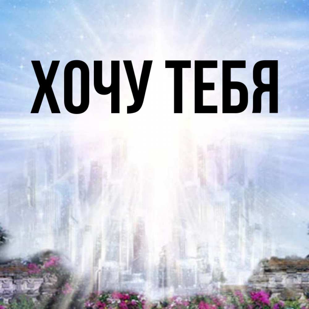 Открытка на каждый день с именем, Хочу-тебя Главная небесный свет Прикольная открытка с пожеланием онлайн скачать бесплатно 