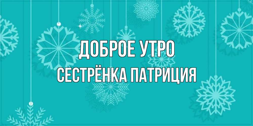 Открытка на каждый день с именем, Сестрёнка-Патриция Доброе утро открытка со снежинками Прикольная открытка с пожеланием онлайн скачать бесплатно 
