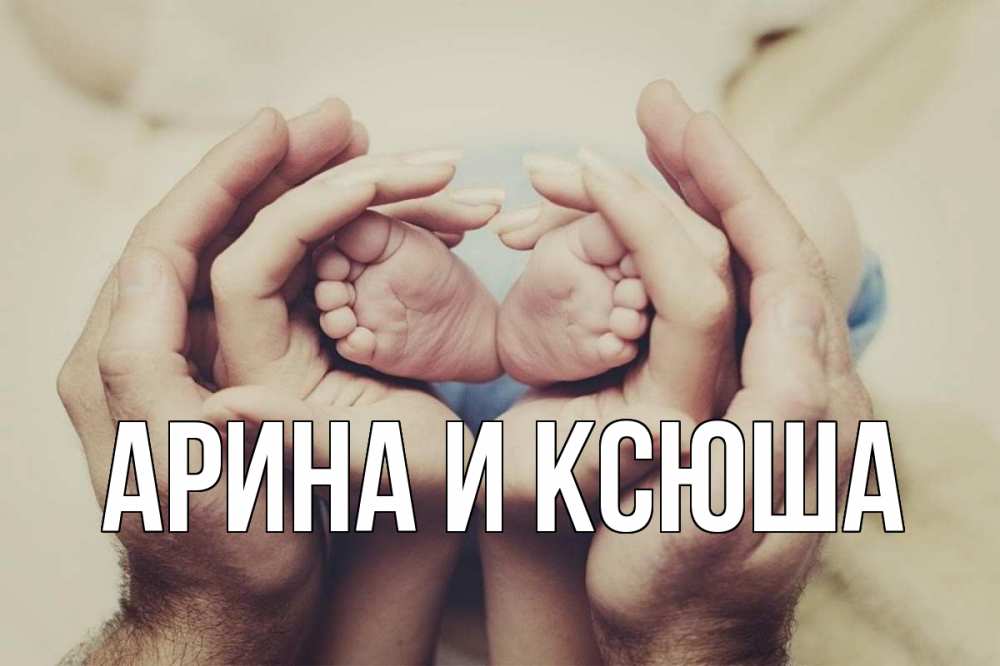 Открытка на каждый день с именем, Арина-и-Ксюша Главная Семья, малыш, руки Прикольная открытка с пожеланием онлайн скачать бесплатно 