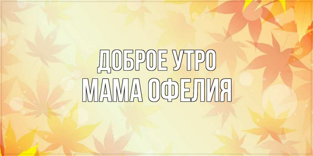 Открытка на каждый день с именем, Мама-Офелия Доброе утро доброе утро Прикольная открытка с пожеланием онлайн скачать бесплатно 