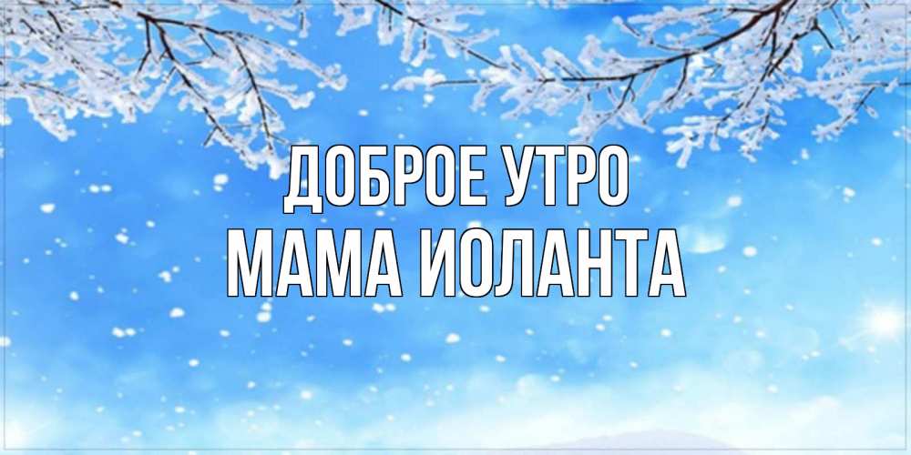 Открытка на каждый день с именем, Мама-Иоланта Доброе утро снег изморозь и зима Прикольная открытка с пожеланием онлайн скачать бесплатно 