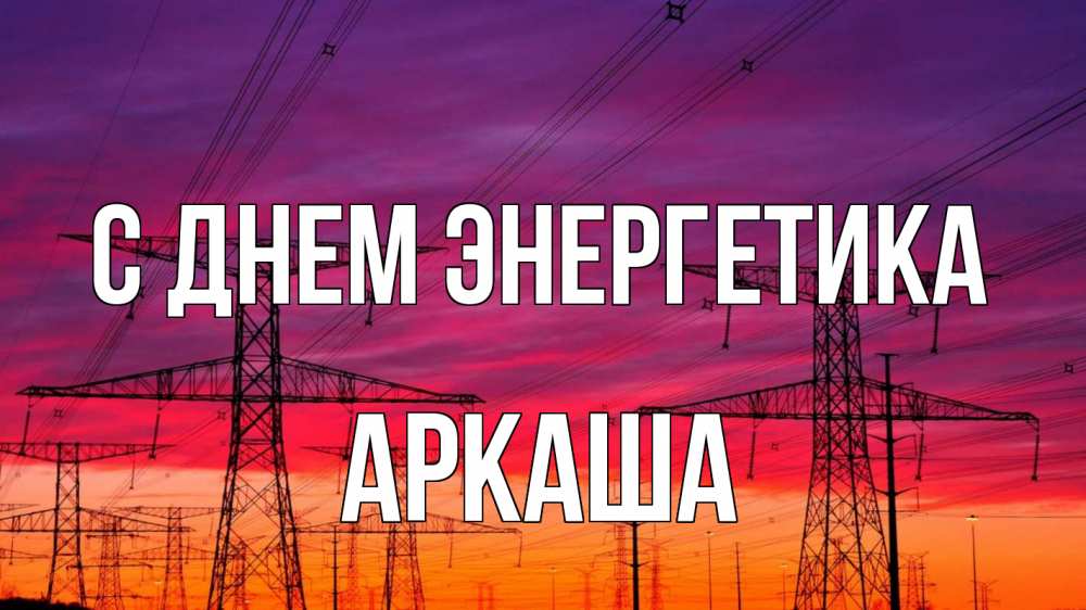 Открытка на каждый день с именем, Аркаша С днем энергетика энергия электричество закат Прикольная открытка с пожеланием онлайн скачать бесплатно 
