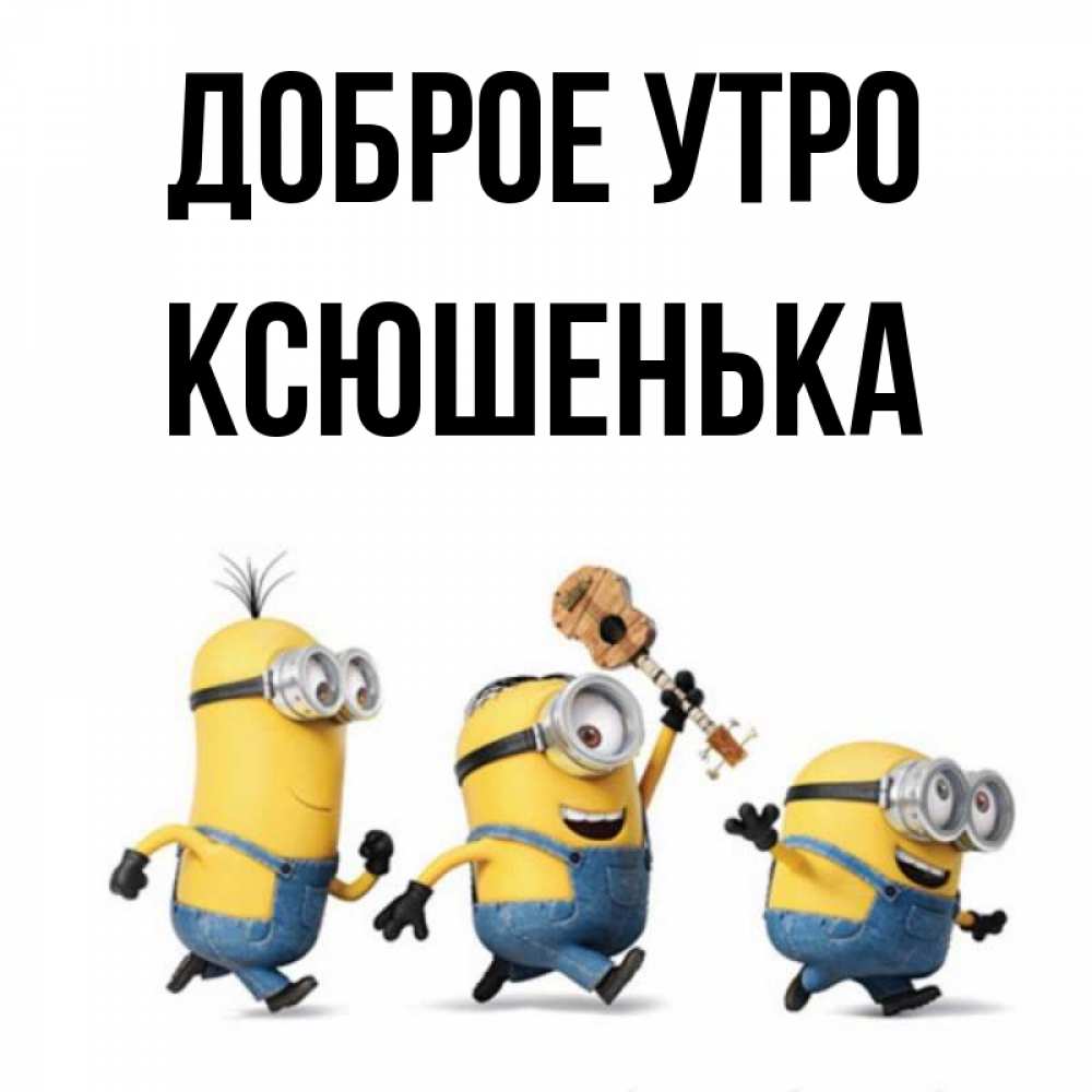 Открытка на каждый день с именем, Ксюшенька Доброе утро миньоны и прекрасное утро Прикольная открытка с пожеланием онлайн скачать бесплатно 