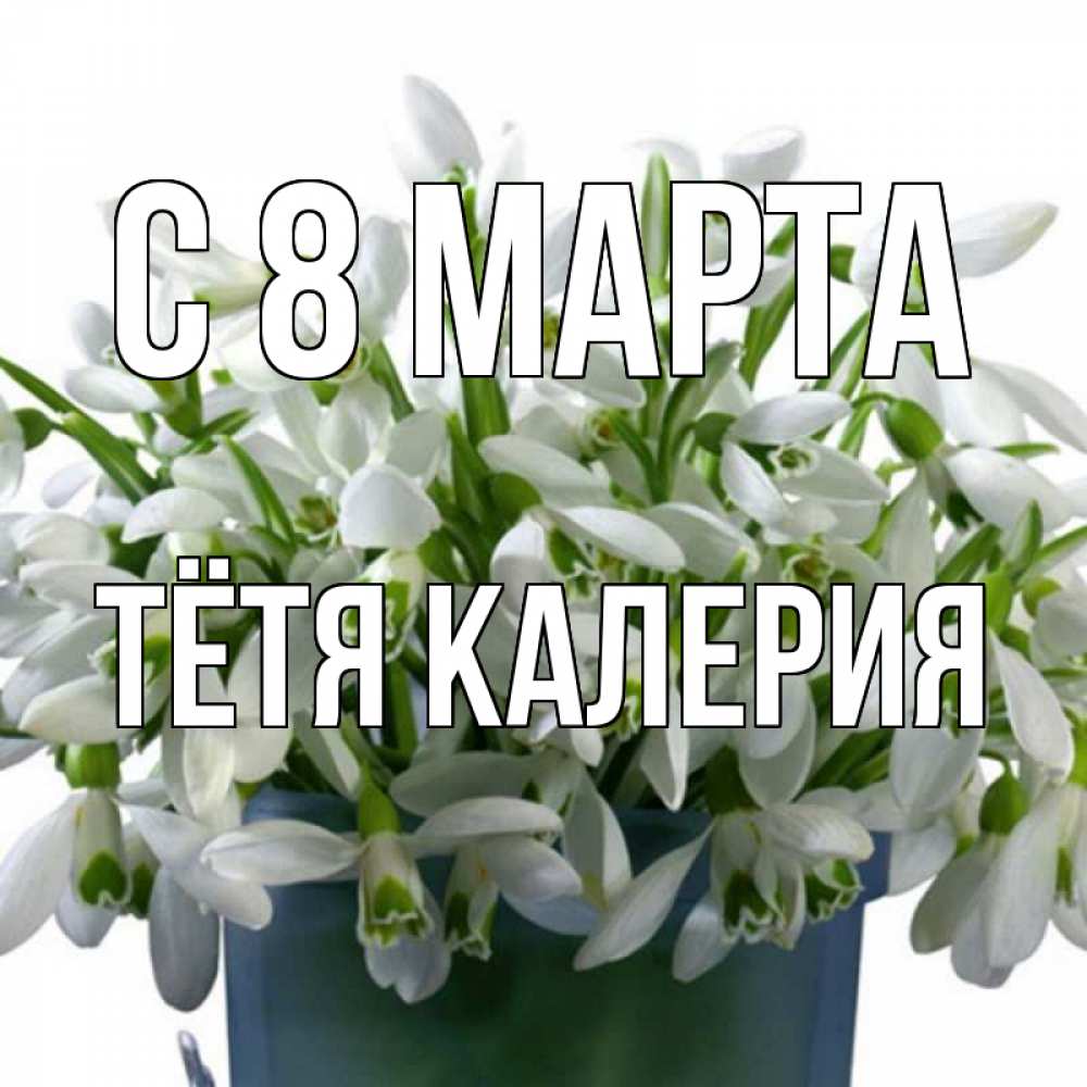 Открытка на каждый день с именем, Тётя-Калерия С 8 МАРТА цветы к международному женскому дню Прикольная открытка с пожеланием онлайн скачать бесплатно 