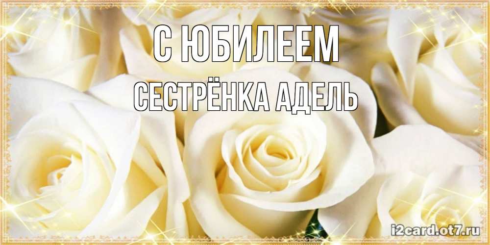 Открытка на каждый день с именем, Сестрёнка-Адель С юбилеем розочки белого цвета на открытке Прикольная открытка с пожеланием онлайн скачать бесплатно 