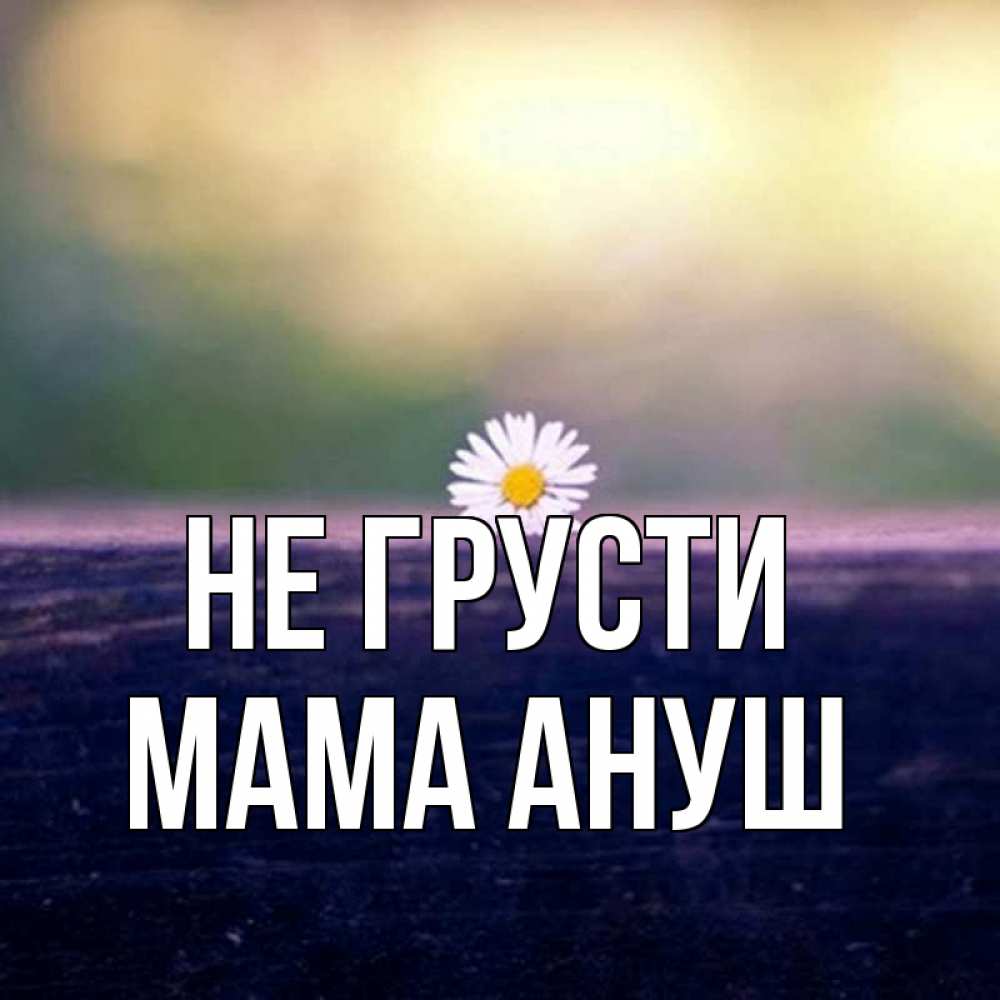 Открытка на каждый день с именем, Мама-Ануш Не грусти красота Прикольная открытка с пожеланием онлайн скачать бесплатно 