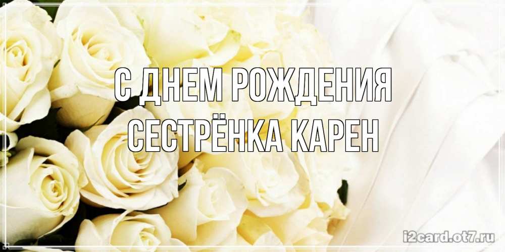 Открытка на каждый день с именем, Сестрёнка-Карен С днем рождения белые розы в букете Прикольная открытка с пожеланием онлайн скачать бесплатно 