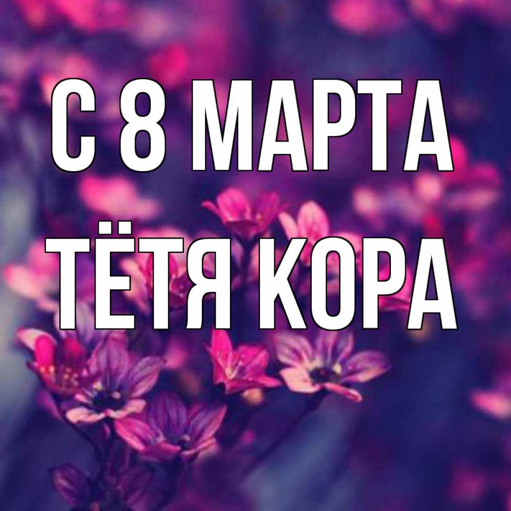 Открытка на каждый день с именем, Тётя-Кора С 8 МАРТА небольшие цветы 1 Прикольная открытка с пожеланием онлайн скачать бесплатно 