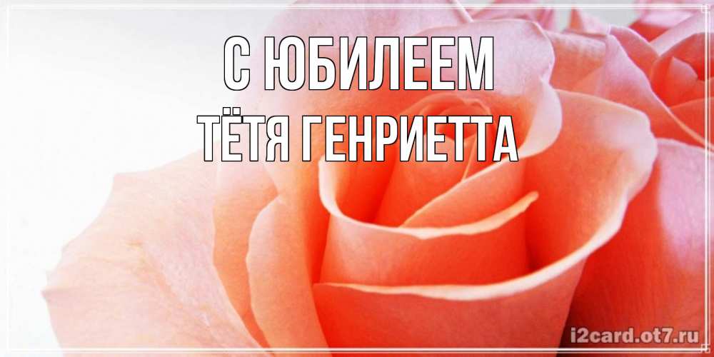Открытка на каждый день с именем, Тётя-Генриетта С юбилеем розы для поздравления с днем рождения Прикольная открытка с пожеланием онлайн скачать бесплатно 