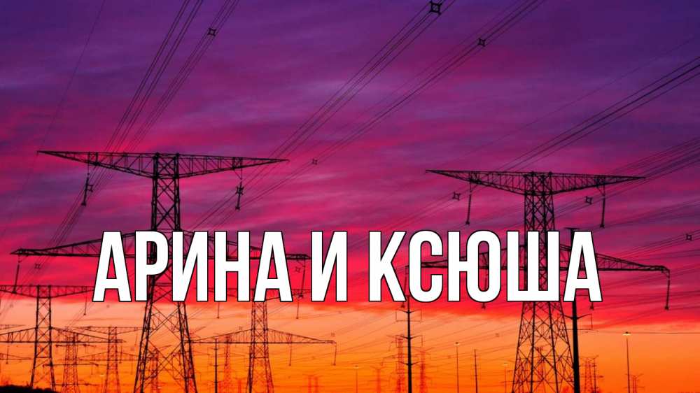 Открытка на каждый день с именем, Арина-и-Ксюша Главная энергия электричество закат Прикольная открытка с пожеланием онлайн скачать бесплатно 