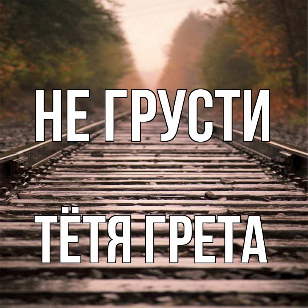 Открытка на каждый день с именем, Тётя-Грета Не грусти лес и железная дорога Прикольная открытка с пожеланием онлайн скачать бесплатно 