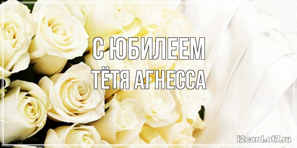 Открытка на каждый день с именем, Тётя-Агнесса С юбилеем белые розы в букете Прикольная открытка с пожеланием онлайн скачать бесплатно 