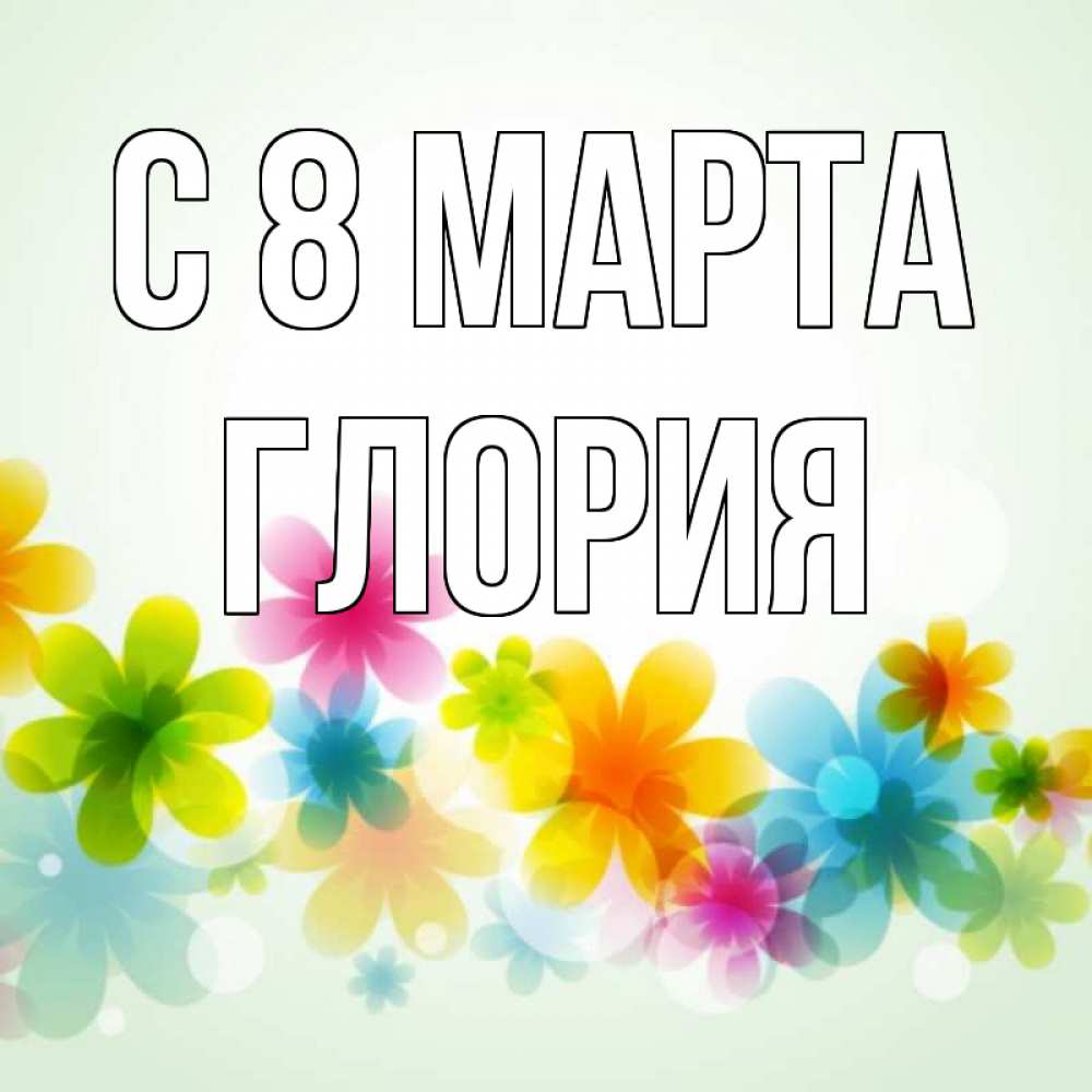Открытка на каждый день с именем, Глория С 8 МАРТА цветы Прикольная открытка с пожеланием онлайн скачать бесплатно 