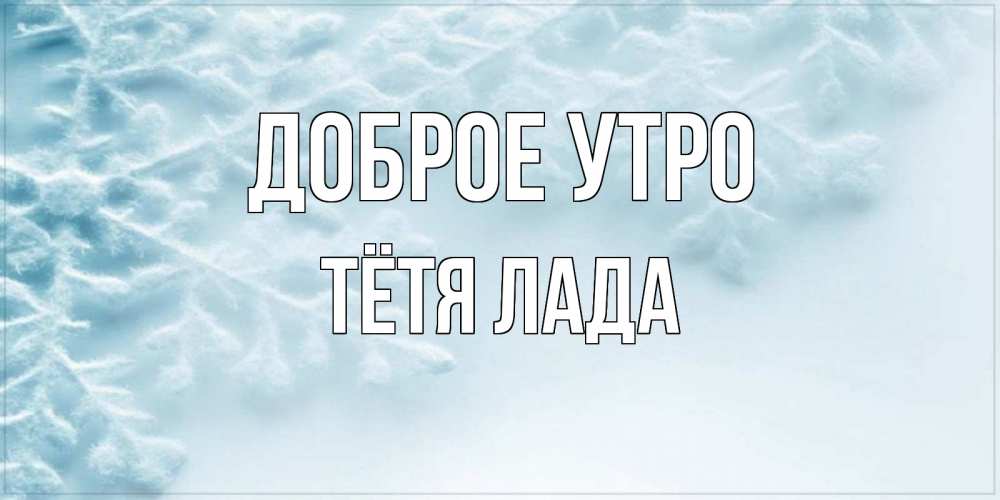 Открытка на каждый день с именем, Тётя-Лада Доброе утро классное зимнее утро Прикольная открытка с пожеланием онлайн скачать бесплатно 