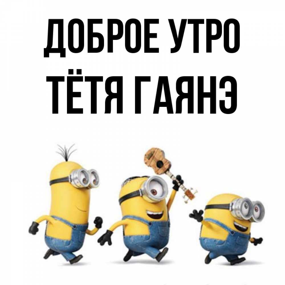 Открытка на каждый день с именем, Тётя-Гаянэ Доброе утро миньоны и прекрасное утро Прикольная открытка с пожеланием онлайн скачать бесплатно 