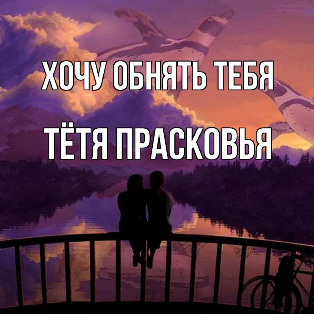 Открытка на каждый день с именем, Тётя-Прасковья Хочу обнять тебя парочка сидит на мосте или на набережной Прикольная открытка с пожеланием онлайн скачать бесплатно 