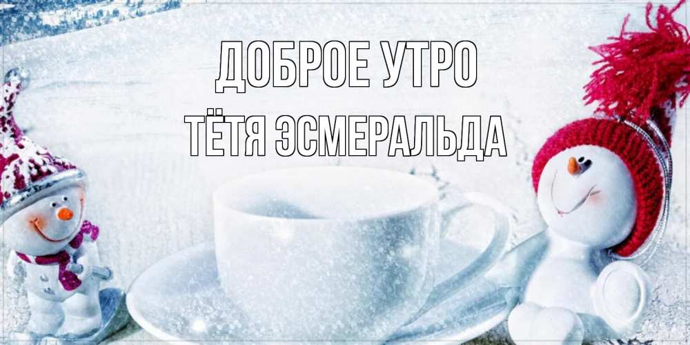 Открытка на каждый день с именем, Тётя-Эсмеральда Доброе утро чаша замерзшая Прикольная открытка с пожеланием онлайн скачать бесплатно 