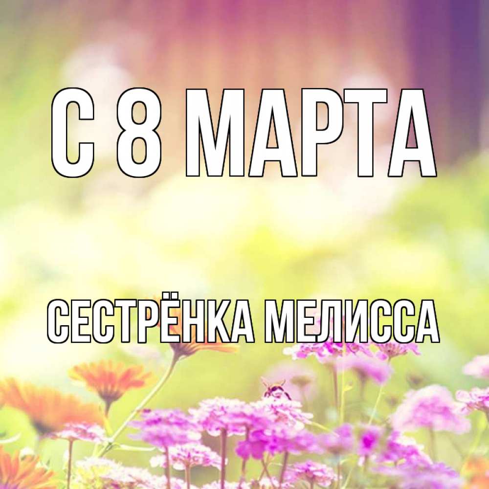 Открытка на каждый день с именем, Сестрёнка-Мелисса С 8 МАРТА цветы весна Прикольная открытка с пожеланием онлайн скачать бесплатно 