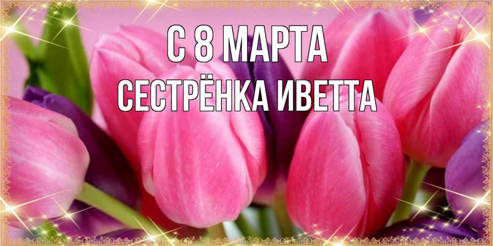Открытка на каждый день с именем, Сестрёнка-Иветта С 8 марта тюльпаны для женщины на международный женский день Прикольная открытка с пожеланием онлайн скачать бесплатно 