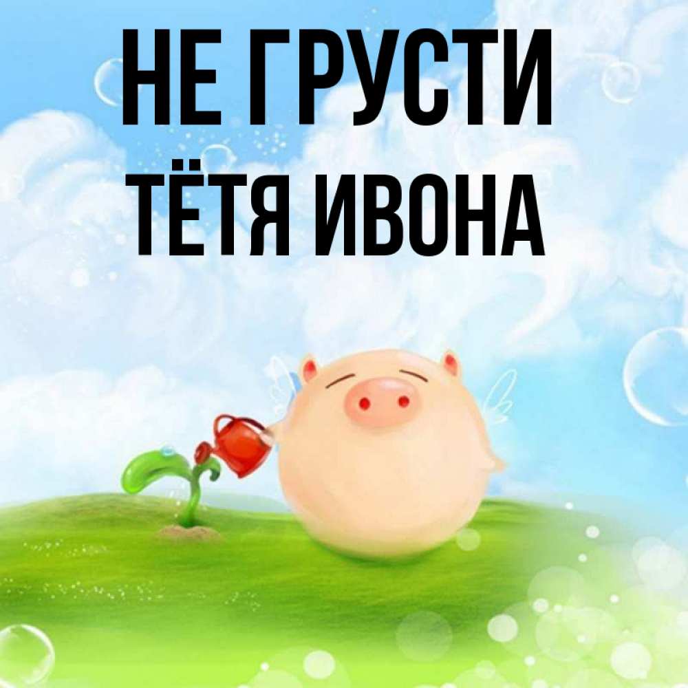 Открытка на каждый день с именем, Тётя-Ивона Не грусти поливает цветок порося Прикольная открытка с пожеланием онлайн скачать бесплатно 