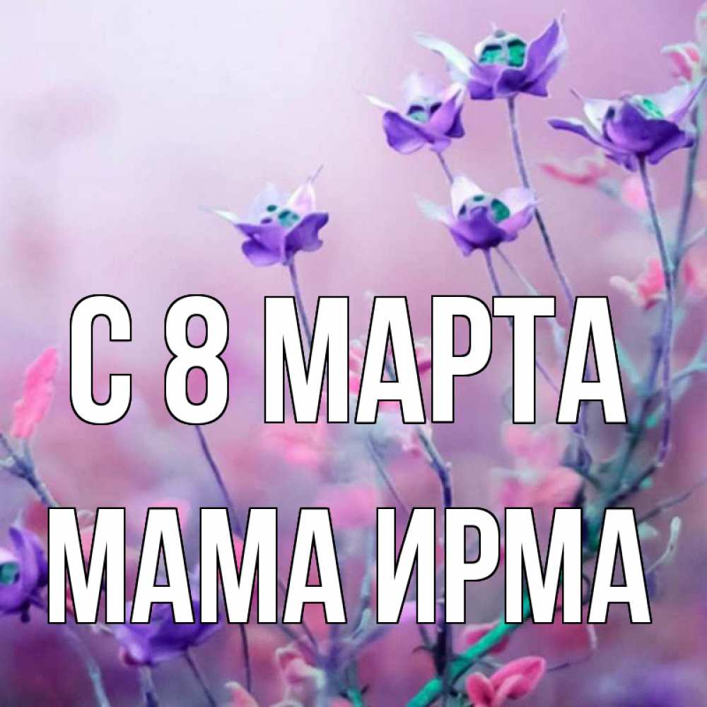 Открытка на каждый день с именем, Мама-Ирма С 8 МАРТА международный женский день 2 Прикольная открытка с пожеланием онлайн скачать бесплатно 